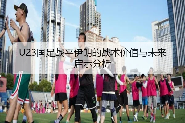 U23国足战平伊朗的战术价值与未来启示分析